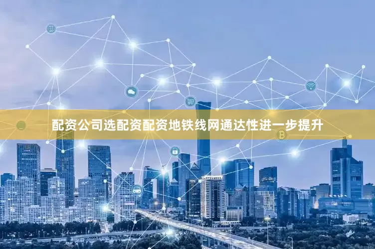配资公司选配资配资地铁线网通达性进一步提升