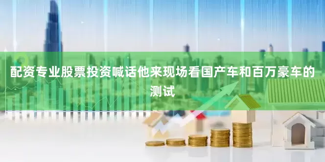 配资专业股票投资喊话他来现场看国产车和百万豪车的测试